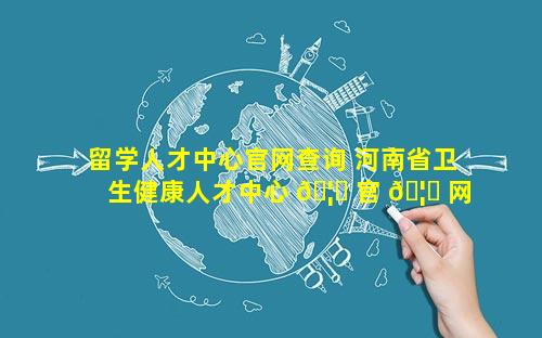 留学人才中心官网查询 河南省卫生健康人才中心 🦍 官 🦆 网查询